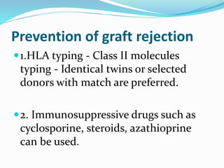 Prevention of graft rejection
1.HLA typing - Class II molecules
typing - Identical twins or selected
donors with match are preferred.
2. Immunosuppressive drugs such as
cyclosporine, steroids, azathioprine
can be used.
 