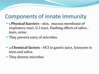 Components of innate Immunity
 1.Physical barriers - skin, mucous membrane of
respiratory tract, G.I tract, flushing effects of saliva ,
tears, urine.
 They prevent entry of microbes.
 2.Chemical factors - HCl in gastric juice, lysozyme in
tears and saliva.
 They destroy microbes.
 
