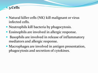  3.Cells
 Natural killer cells (NK) kill malignant or virus
infected cells.
 Neutrophils kill bacteria by phagocytosis.
 Eosinophils are involved in allergic response.
 Basophils are involved in release of inflammatory
mediators and allergic response.
 Macrophages are involved in antigen presentation,
phagocytosis and secretion of cytokines.
 