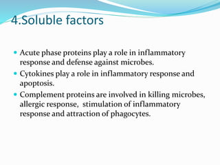 4.Soluble factors
 Acute phase proteins play a role in inflammatory
response and defense against microbes.
 Cytokines play a role in inflammatory response and
apoptosis.
 Complement proteins are involved in killing microbes,
allergic response, stimulation of inflammatory
response and attraction of phagocytes.
 