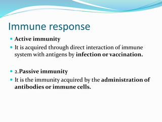 Immune response
 Active immunity
 It is acquired through direct interaction of immune
system with antigens by infection or vaccination.
 2.Passive immunity
 It is the immunity acquired by the administration of
antibodies or immune cells.
 