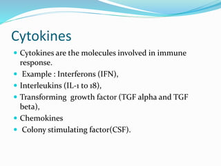 Cytokines
 Cytokines are the molecules involved in immune
response.
 Example : Interferons (IFN),
 Interleukins (IL-1 to 18),
 Transforming growth factor (TGF alpha and TGF
beta),
 Chemokines
 Colony stimulating factor(CSF).
 