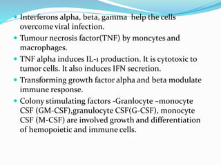  Interferons alpha, beta, gamma help the cells
overcome viral infection.
 Tumour necrosis factor(TNF) by moncytes and
macrophages.
 TNF alpha induces IL-1 production. It is cytotoxic to
tumor cells. It also induces IFN secretion.
 Transforming growth factor alpha and beta modulate
immune response.
 Colony stimulating factors -Granlocyte –monocyte
CSF (GM-CSF),granulocyte CSF(G-CSF), monocyte
CSF (M-CSF) are involved growth and differentiation
of hemopoietic and immune cells.
 
