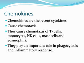 Chemokines
 Chemokines are the recent cytokines
 Cause chemotaxis.
 They cause chemotaxis of T- cells,
monocytes, NK cells, mast cells and
eosinophils.
 They play an important role in phagocytosis
and inflammatory response.
 