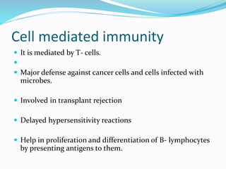 Cell mediated immunity
 It is mediated by T- cells.

 Major defense against cancer cells and cells infected with
microbes.
 Involved in transplant rejection
 Delayed hypersensitivity reactions
 Help in proliferation and differentiation of B- lymphocytes
by presenting antigens to them.
 