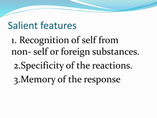 Salient features
1. Recognition of self from
non- self or foreign substances.
2.Specificity of the reactions.
3.Memory of the response
 