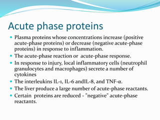 Acute phase proteins
 Plasma proteins whose concentrations increase (positive
acute-phase proteins) or decrease (negative acute-phase
proteins) in response to inflammation.
 The acute-phase reaction or acute-phase response.
 In response to injury, local inflammatory cells (neutrophil
granulocytes and macrophages) secrete a number of
cytokines
 The interleukins IL-1, IL-6 andIL-8, and TNF-α.
 The liver produce a large number of acute-phase reactants.
 Certain proteins are reduced - "negative" acute-phase
reactants.
 