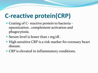 C-reactive protein(CRP)
 Coating of C- reactive protein to bacteria -
opsonization , complement activation and
phagocytosis.
 Serum level is lesser than 1 mg/dl .
 High sensitive CRP is a risk marker for coronary heart
disease.
 CRP is elevated in inflammatory conditions.
 