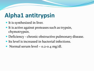 Alpha1 antitrypsin
 It is synthesized in liver.
 It is active against proteases such as trypsin,
chymotrypsin.
 Deficiency - chronic obstructive pulmonary disease.
 Its level is increased in bacterial infections.
 Normal serum level – 0.2-0.4 mg/dl.
 