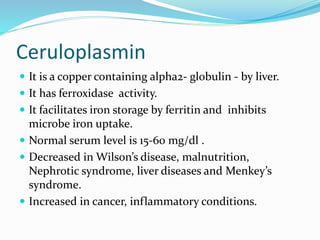 Ceruloplasmin
 It is a copper containing alpha2- globulin - by liver.
 It has ferroxidase activity.
 It facilitates iron storage by ferritin and inhibits
microbe iron uptake.
 Normal serum level is 15-60 mg/dl .
 Decreased in Wilson’s disease, malnutrition,
Nephrotic syndrome, liver diseases and Menkey’s
syndrome.
 Increased in cancer, inflammatory conditions.
 