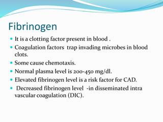 Fibrinogen
 It is a clotting factor present in blood .
 Coagulation factors trap invading microbes in blood
clots.
 Some cause chemotaxis.
 Normal plasma level is 200-450 mg/dl.
 Elevated fibrinogen level is a risk factor for CAD.
 Decreased fibrinogen level -in disseminated intra
vascular coagulation (DIC).
 