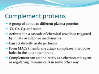 Complement proteins
 A group of about 20 different plasma proteins
 C1, C2, C3, and so on
 Activated in a cascade of chemical reactions triggered
by innate or adaptive mechanisms
 Can act directly, as do perforins
 Form MACs (membrane attack complexes) that poke
holes in the outer membrane
 Complement can act indirectly as a chemotactic agent
or regulating immune cells in some other way
 