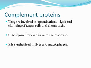 Complement proteins
 They are involved in opsonization, lysis and
clumping of target cells and chemotaxis.
 C1 to C9 are involved in immune response.
 It is synthesized in liver and macrophages.
 