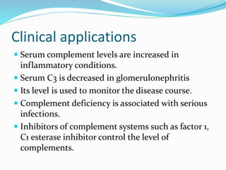 Clinical applications
 Serum complement levels are increased in
inflammatory conditions.
 Serum C3 is decreased in glomerulonephritis
 Its level is used to monitor the disease course.
 Complement deficiency is associated with serious
infections.
 Inhibitors of complement systems such as factor 1,
C1 esterase inhibitor control the level of
complements.
 