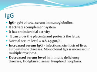 IgG
 IgG- 75% of total serum immunoglobulins.
 It activates complement system
 It has antimicrobial activity.
 It can cross the placenta and protects the fetus.
 Normal serum level = 0.8-1.5 gm/dl
 Increased serum IgG - infections, cirrhosis of liver,
auto immune diseases. Monoclonal IgG is increased in
multiple myeloma.
 Decreased serum level in immune deficiency
diseases, Hodgkin’s disease, lymphoid neoplasia.
 