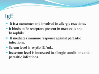 IgE
 It is a monomer and involved in allergic reactions.
 It binds to Fc receptors present in mast cells and
basophils.
 It mediates immune response against parasitic
infections.
 Serum level is 0-380 IU/mL.
 Its serum level is increased in allergic conditions and
parasitic infections.
 