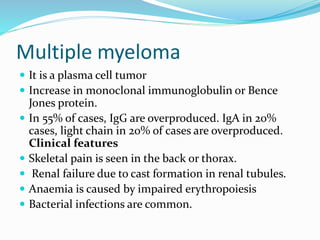 Multiple myeloma
 It is a plasma cell tumor
 Increase in monoclonal immunoglobulin or Bence
Jones protein.
 In 55% of cases, IgG are overproduced. IgA in 20%
cases, light chain in 20% of cases are overproduced.
Clinical features
 Skeletal pain is seen in the back or thorax.
 Renal failure due to cast formation in renal tubules.
 Anaemia is caused by impaired erythropoiesis
 Bacterial infections are common.
 