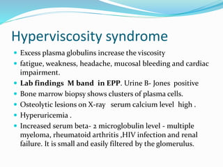 Hyperviscosity syndrome
 Excess plasma globulins increase the viscosity
 fatigue, weakness, headache, mucosal bleeding and cardiac
impairment.
 Lab findings M band in EPP. Urine B- Jones positive
 Bone marrow biopsy shows clusters of plasma cells.
 Osteolytic lesions on X-ray serum calcium level high .
 Hyperuricemia .
 Increased serum beta- 2 microglobulin level - multiple
myeloma, rheumatoid arthritis ,HIV infection and renal
failure. It is small and easily filtered by the glomerulus.
 