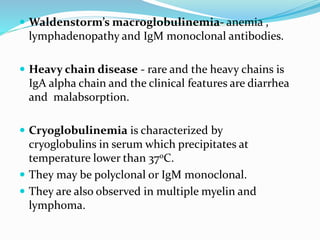  Waldenstorm’s macroglobulinemia- anemia ,
lymphadenopathy and IgM monoclonal antibodies.
 Heavy chain disease - rare and the heavy chains is
IgA alpha chain and the clinical features are diarrhea
and malabsorption.
 Cryoglobulinemia is characterized by
cryoglobulins in serum which precipitates at
temperature lower than 37oC.
 They may be polyclonal or IgM monoclonal.
 They are also observed in multiple myelin and
lymphoma.
 