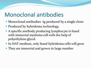 Monoclonal antibodies
 Monoclonal antibodies -Ig produced by a single clone
 Produced by hybridoma technology.
 A specific antibody producing lymphocyte is fused
with immortal myeloma cell with the help of
polyethylene glycol.
 In HAT medium, only fused hybridoma cells will grow
 They are immortal and grown in large number
 