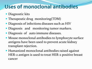Uses of monoclonal antibodies
 Diagnostic kits
 Therapeutic drug monitoring(TDM)
 Diagnosis of infections diseases such as HIV
 Diagnosis and monitoring tumor markers.
 Diagnosis of auto immune diseases.
 Mouse monoclonal antibodies to lymphocyte surface
antigens have been used to prevent acute kidney
transplant rejection.
 Humanized monoclonal antibodies raised against
HER-2 antigen is used to treat HER-2 positive breast
cancer
 