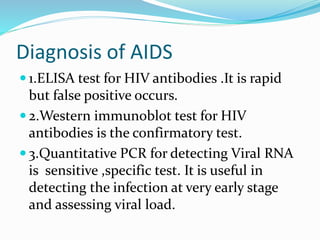 Diagnosis of AIDS
 1.ELISA test for HIV antibodies .It is rapid
but false positive occurs.
 2.Western immunoblot test for HIV
antibodies is the confirmatory test.
 3.Quantitative PCR for detecting Viral RNA
is sensitive ,specific test. It is useful in
detecting the infection at very early stage
and assessing viral load.
 