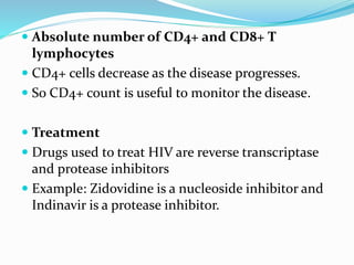  Absolute number of CD4+ and CD8+ T
lymphocytes
 CD4+ cells decrease as the disease progresses.
 So CD4+ count is useful to monitor the disease.
 Treatment
 Drugs used to treat HIV are reverse transcriptase
and protease inhibitors
 Example: Zidovidine is a nucleoside inhibitor and
Indinavir is a protease inhibitor.
 