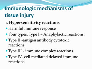 Immunologic mechanisms of
tissue injury
1. Hypersensitivity reactions
 Harmful immune response
 four types. Type I – Anaphylactic reactions,
 Type II -antigen antibody cytotoxic
reactions,
 Type III - immune complex reactions
 Type IV- cell mediated delayed immune
reactions.
 