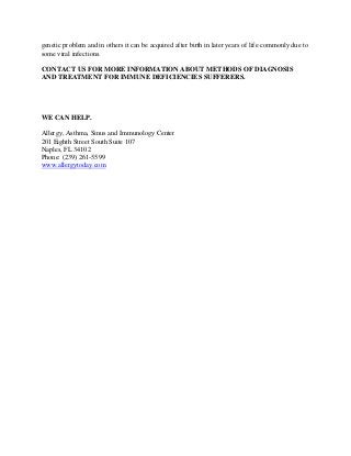 genetic problem and in others it can be acquired after birth in later years of life commonly due to
some viral infections.
CONTACT US FOR MORE INFORMATION ABOUT METHODS OF DIAGNOSIS
AND TREATMENT FOR IMMUNE DEFICIENCIES SUFFERERS.
WE CAN HELP.
Allergy, Asthma, Sinus and Immunology Center
201 Eighth Street South Suite 107
Naples, FL 34102
Phone: (239) 261-5599
www.allergytoday.com
 