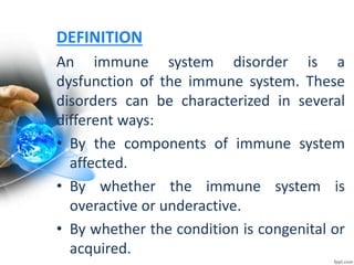 DEFINITION
An immune system disorder is a
dysfunction of the immune system. These
disorders can be characterized in several
different ways:
• By the components of immune system
affected.
• By whether the immune system is
overactive or underactive.
• By whether the condition is congenital or
acquired.
 