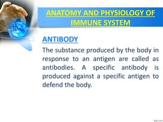 ANATOMY AND PHYSIOLOGY OF
IMMUNE SYSTEM
The substance produced by the body in
response to an antigen are called as
antibodies. A specific antibody is
produced against a specific antigen to
defend the body.
ANTIBODY
 