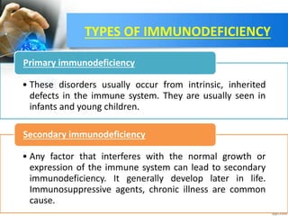 TYPES OF IMMUNODEFICIENCY
• These disorders usually occur from intrinsic, inherited
defects in the immune system. They are usually seen in
infants and young children.
Primary immunodeficiency
• Any factor that interferes with the normal growth or
expression of the immune system can lead to secondary
immunodeficiency. It generally develop later in life.
Immunosuppressive agents, chronic illness are common
cause.
Secondary immunodeficiency
 