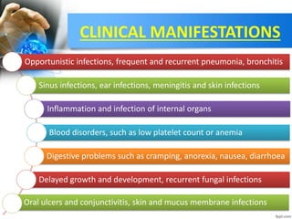 CLINICAL MANIFESTATIONS
Opportunistic infections, frequent and recurrent pneumonia, bronchitis
Sinus infections, ear infections, meningitis and skin infections
Inflammation and infection of internal organs
Blood disorders, such as low platelet count or anemia
Digestive problems such as cramping, anorexia, nausea, diarrhoea
Delayed growth and development, recurrent fungal infections
Oral ulcers and conjunctivitis, skin and mucus membrane infections
 