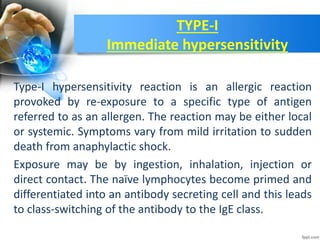 TYPE-I
Immediate hypersensitivity
Type-I hypersensitivity reaction is an allergic reaction
provoked by re-exposure to a specific type of antigen
referred to as an allergen. The reaction may be either local
or systemic. Symptoms vary from mild irritation to sudden
death from anaphylactic shock.
Exposure may be by ingestion, inhalation, injection or
direct contact. The naïve lymphocytes become primed and
differentiated into an antibody secreting cell and this leads
to class-switching of the antibody to the IgE class.
 