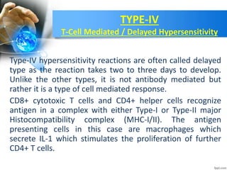 TYPE-IV
T-Cell Mediated / Delayed Hypersensitivity
Type-IV hypersensitivity reactions are often called delayed
type as the reaction takes two to three days to develop.
Unlike the other types, it is not antibody mediated but
rather it is a type of cell mediated response.
CD8+ cytotoxic T cells and CD4+ helper cells recognize
antigen in a complex with either Type-I or Type-II major
Histocompatibility complex (MHC-I/II). The antigen
presenting cells in this case are macrophages which
secrete IL-1 which stimulates the proliferation of further
CD4+ T cells.
 