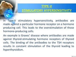 TYPE-V
STIMULATORY HYPERSENSITIVITY
In Type-V stimulatory hypersensitivity, antibodies are
made against a particular hormone receptor on a hormone
producing cell. This leads to the overstimulation of those
hormone-producing cells.
An example is Graves’ disease where antibodies are made
against thyroid-stimulating hormone receptors of thyroid
cells. The binding of the antibodies to the TSH receptors
results in constant stimulation of the thyroid leading to
hyperthyroidism.
 
