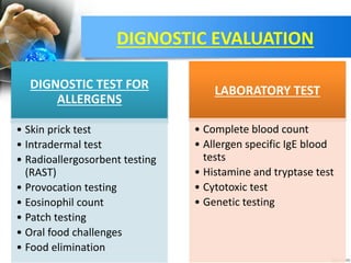 DIGNOSTIC EVALUATION
DIGNOSTIC TEST FOR
ALLERGENS
• Skin prick test
• Intradermal test
• Radioallergosorbent testing
(RAST)
• Provocation testing
• Eosinophil count
• Patch testing
• Oral food challenges
• Food elimination
LABORATORY TEST
• Complete blood count
• Allergen specific IgE blood
tests
• Histamine and tryptase test
• Cytotoxic test
• Genetic testing
 