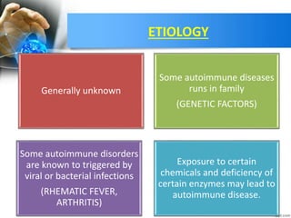 ETIOLOGY
Generally unknown
Some autoimmune diseases
runs in family
(GENETIC FACTORS)
Some autoimmune disorders
are known to triggered by
viral or bacterial infections
(RHEMATIC FEVER,
ARTHRITIS)
Exposure to certain
chemicals and deficiency of
certain enzymes may lead to
autoimmune disease.
 