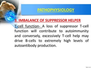 PATHOPHYSIOLOGY
3. IMBALANCE OF SUPPRESSOR HELPER
T-cell function- A loss of suppressor T-cell
function will contribute to autoimmunity
and conversely, excessively T-cell help may
drive B-cells to extremely high levels of
autoantibody production.
 