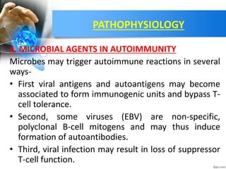 PATHOPHYSIOLOGY
4. MICROBIAL AGENTS IN AUTOIMMUNITY
Microbes may trigger autoimmune reactions in several
ways-
• First viral antigens and autoantigens may become
associated to form immunogenic units and bypass T-
cell tolerance.
• Second, some viruses (EBV) are non-specific,
polyclonal B-cell mitogens and may thus induce
formation of autoantibodies.
• Third, viral infection may result in loss of suppressor
T-cell function.
 