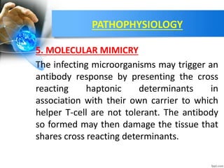 PATHOPHYSIOLOGY
5. MOLECULAR MIMICRY
The infecting microorganisms may trigger an
antibody response by presenting the cross
reacting haptonic determinants in
association with their own carrier to which
helper T-cell are not tolerant. The antibody
so formed may then damage the tissue that
shares cross reacting determinants.
 