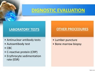 DIGNOSTIC EVALUATION
LABORATORY TESTS
• Antinuclear antibody tests
• Autoantibody test
• CBC
• C-reactive protein (CRP)
• Erythrocyte sedimentation
rate (ESR)
OTHER PROCEDURES
• Lumber puncture
• Bone marrow biopsy
 