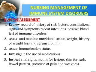 NURSING MANAGEMENT OF
IMMUNE SYSTEM DISORDERS
NURSING ASSESSMENT
1. Review record of history of risk factors, constitutional
signs and symptoms recent infections, positive blood
test of immune disorders.
2. Assess and monitor nutritional status, weight, history
of weight loss and serum albumin.
3. Assess immunization status.
4. Investigate the use of medications.
5. Inspect vital signs, mouth for lesions, skin for rash,
bowel pattern, presence of pain and weakness.
 