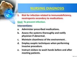 NURSING DIAGNOSIS
1. Risk for infection related to immunodeficiency,
neutropenia secondary to medications.
Goal- To prevent infection.
Interventions-
a. Administer prescribed medications.
b. Assess the systems thoroughly and notify
physician if abnormal.
c. Maintain cleanliness of the environment .
d. Employ aseptic techniques when performing
invasive procedure.
e. Instruct visitors to wash hands before and after
meeting patients.
 
