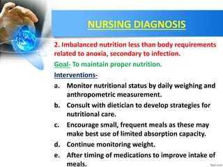 NURSING DIAGNOSIS
2. Imbalanced nutrition less than body requirements
related to anoxia, secondary to infection.
Goal- To maintain proper nutrition.
Interventions-
a. Monitor nutritional status by daily weighing and
anthropometric measurement.
b. Consult with dietician to develop strategies for
nutritional care.
c. Encourage small, frequent meals as these may
make best use of limited absorption capacity.
d. Continue monitoring weight.
e. After timing of medications to improve intake of
meals.
 