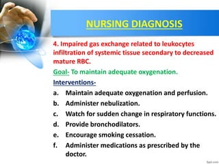 NURSING DIAGNOSIS
4. Impaired gas exchange related to leukocytes
infiltration of systemic tissue secondary to decreased
mature RBC.
Goal- To maintain adequate oxygenation.
Interventions-
a. Maintain adequate oxygenation and perfusion.
b. Administer nebulization.
c. Watch for sudden change in respiratory functions.
d. Provide bronchodilators.
e. Encourage smoking cessation.
f. Administer medications as prescribed by the
doctor.
 