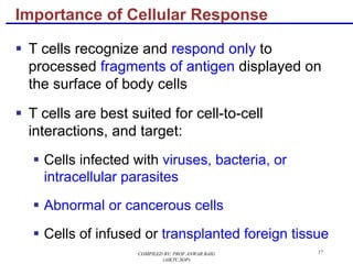 17
§ T cells recognize and respond only to
processed fragments of antigen displayed on
the surface of body cells
§ T cells are best suited for cell-to-cell
interactions, and target:
§ Cells infected with viruses, bacteria, or
intracellular parasites
§ Abnormal or cancerous cells
§ Cells of infused or transplanted foreign tissue
Importance of Cellular Response
COMPILED BY: PROF.ANWAR BAIG
(AIKTC,SOP)
 