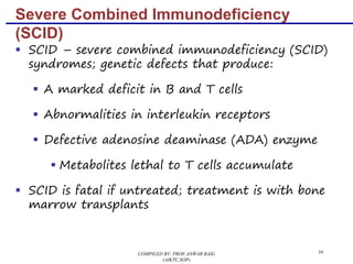 34
Severe Combined Immunodeficiency
(SCID)
§ SCID – severe combined immunodeficiency (SCID)
syndromes; genetic defects that produce:
§ A marked deficit in B and T cells
§ Abnormalities in interleukin receptors
§ Defective adenosine deaminase (ADA) enzyme
§ Metabolites lethal to T cells accumulate
§ SCID is fatal if untreated; treatment is with bone
marrow transplants
COMPILED BY: PROF.ANWAR BAIG
(AIKTC,SOP)
 