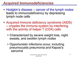 35
§ Hodgkin’s disease – cancer of the lymph nodes
leads to immunodeficiency by depressing
lymph node cells
§ Acquired immune deficiency syndrome (AIDS)
– cripples the immune system by interfering
with the activity of helper T (CD4) cells
§ Characterized by severe weight loss, night
sweats, and swollen lymph nodes
§ Opportunistic infections occur, including
pneumocystis pneumonia and Kaposi’s
sarcoma
Acquired Immunodeficiencies
COMPILED BY: PROF.ANWAR BAIG
(AIKTC,SOP)
 