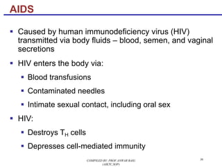 36
§ Caused by human immunodeficiency virus (HIV)
transmitted via body fluids – blood, semen, and vaginal
secretions
§ HIV enters the body via:
§ Blood transfusions
§ Contaminated needles
§ Intimate sexual contact, including oral sex
§ HIV:
§ Destroys TH cells
§ Depresses cell-mediated immunity
AIDS
COMPILED BY: PROF.ANWAR BAIG
(AIKTC,SOP)
 